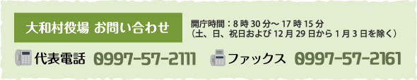 大和村役場 お問い合わせ 開庁時間：8時30分～17時15分（土、日、祝日および12月29日から1月3日を除く） 代表電話 0997-57-2111 ファックス 0997-57-2161